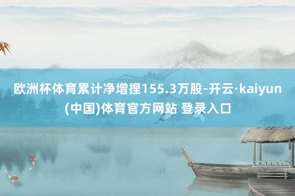 欧洲杯体育累计净增捏155.3万股-开云·kaiyun(中国)体育官方网站 登录入口