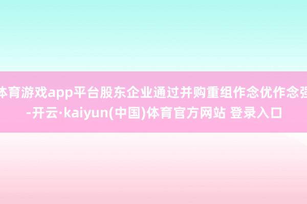 体育游戏app平台股东企业通过并购重组作念优作念强-开云·kaiyun(中国)体育官方网站 登录入口