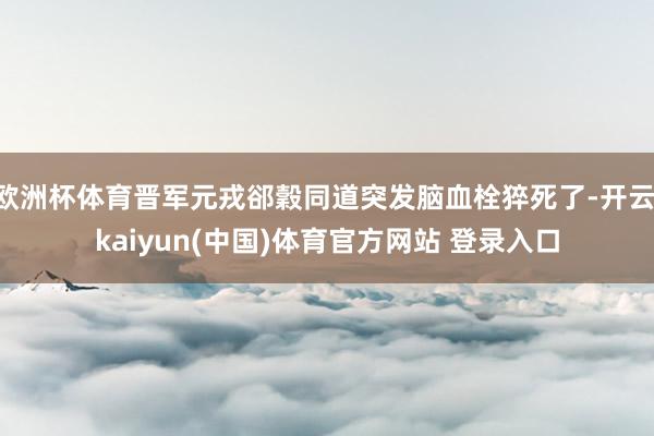 欧洲杯体育晋军元戎郤穀同道突发脑血栓猝死了-开云·kaiyun(中国)体育官方网站 登录入口