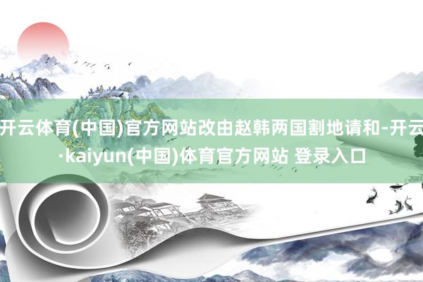 开云体育(中国)官方网站改由赵韩两国割地请和-开云·kaiyun(中国)体育官方网站 登录入口