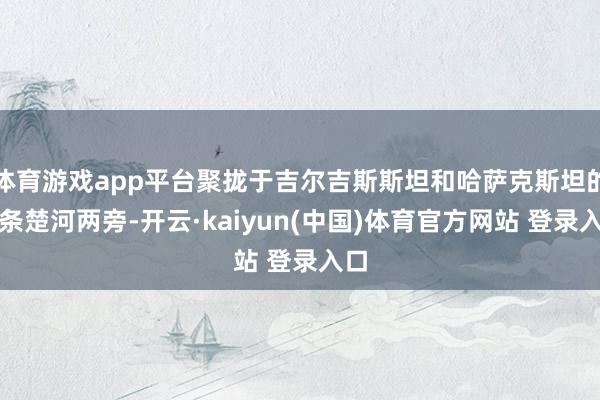 体育游戏app平台聚拢于吉尔吉斯斯坦和哈萨克斯坦的一条楚河两旁-开云·kaiyun(中国)体育官方网站 登录入口