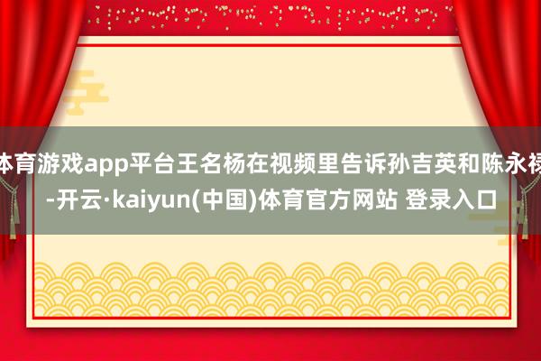 体育游戏app平台王名杨在视频里告诉孙吉英和陈永禄-开云·kaiyun(中国)体育官方网站 登录入口