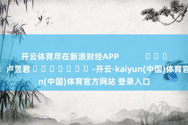 开云体育尽在新浪财经APP            						包袱剪辑：卢昱君 							-开云·kaiyun(中国)体育官方网站 登录入口