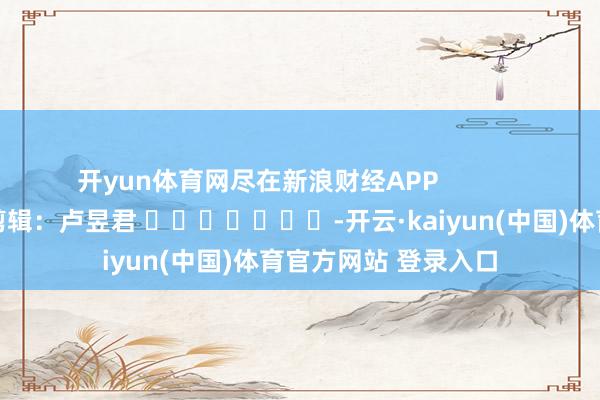 开yun体育网尽在新浪财经APP            						包袱剪辑：卢昱君 							-开云·kaiyun(中国)体育官方网站 登录入口