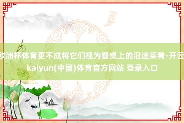 欧洲杯体育更不成将它们视为餐桌上的沿途菜肴-开云·kaiyun(中国)体育官方网站 登录入口