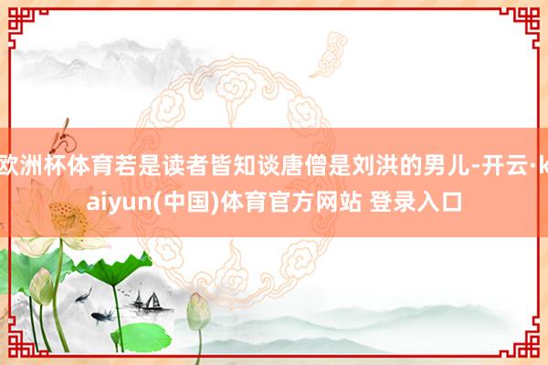 欧洲杯体育若是读者皆知谈唐僧是刘洪的男儿-开云·kaiyun(中国)体育官方网站 登录入口