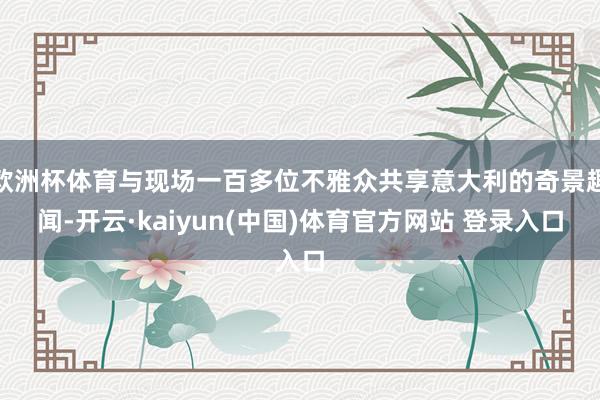 欧洲杯体育与现场一百多位不雅众共享意大利的奇景趣闻-开云·kaiyun(中国)体育官方网站 登录入口