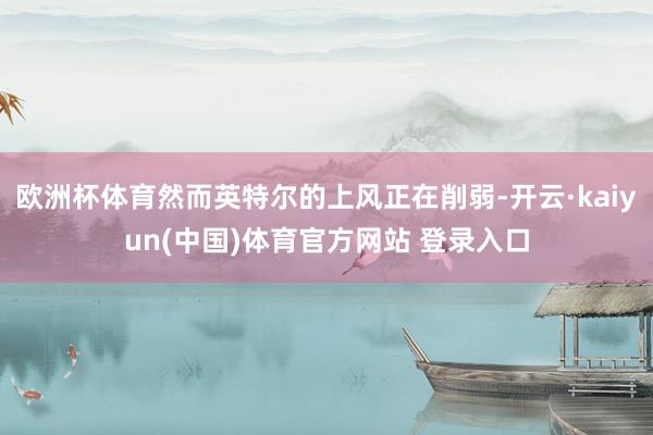 欧洲杯体育然而英特尔的上风正在削弱-开云·kaiyun(中国)体育官方网站 登录入口