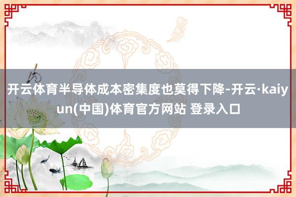 开云体育半导体成本密集度也莫得下降-开云·kaiyun(中国)体育官方网站 登录入口