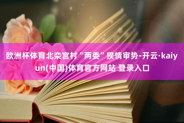 欧洲杯体育北栾宫村“两委”揆情审势-开云·kaiyun(中国)体育官方网站 登录入口