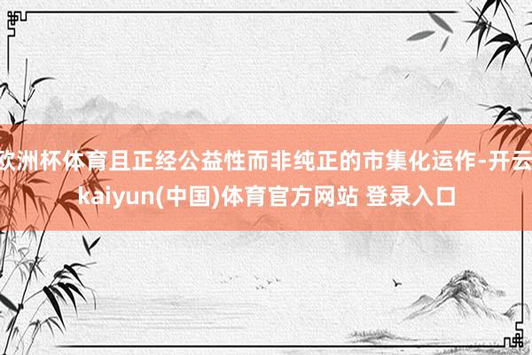 欧洲杯体育且正经公益性而非纯正的市集化运作-开云·kaiyun(中国)体育官方网站 登录入口