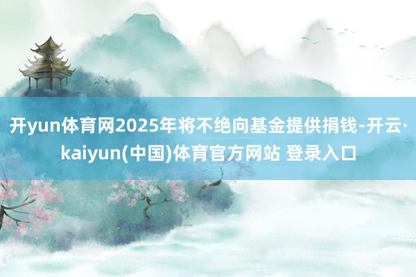 开yun体育网2025年将不绝向基金提供捐钱-开云·kaiyun(中国)体育官方网站 登录入口