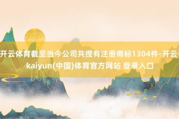 开云体育截至当今公司共捏有注册商标1304件-开云·kaiyun(中国)体育官方网站 登录入口