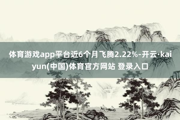 体育游戏app平台近6个月飞腾2.22%-开云·kaiyun(中国)体育官方网站 登录入口