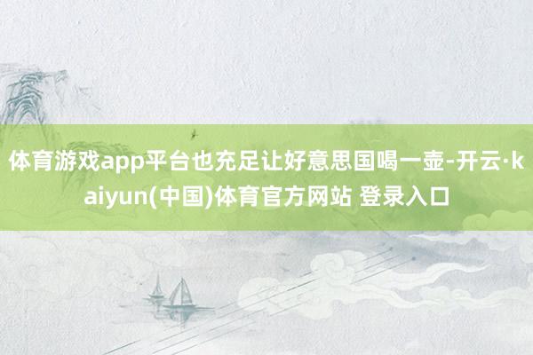 体育游戏app平台也充足让好意思国喝一壶-开云·kaiyun(中国)体育官方网站 登录入口