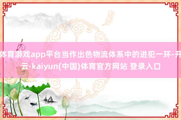 体育游戏app平台当作出色物流体系中的进犯一环-开云·kaiyun(中国)体育官方网站 登录入口