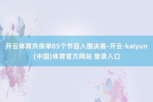 开云体育共保举85个节目入围决赛-开云·kaiyun(中国)体育官方网站 登录入口
