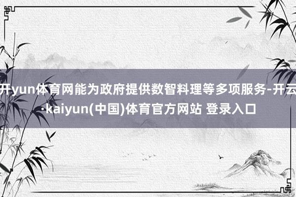 开yun体育网能为政府提供数智料理等多项服务-开云·kaiyun(中国)体育官方网站 登录入口