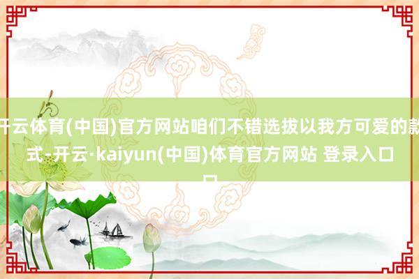 开云体育(中国)官方网站咱们不错选拔以我方可爱的款式-开云·kaiyun(中国)体育官方网站 登录入口