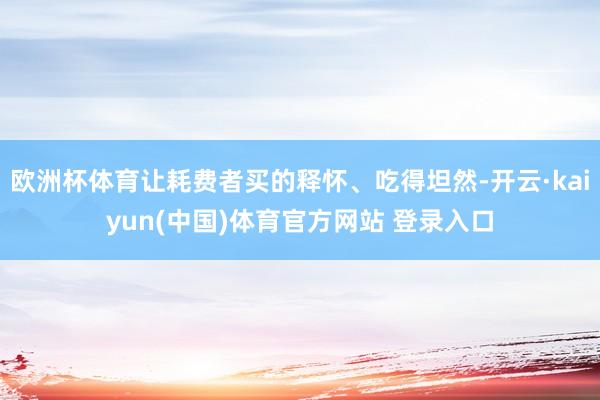欧洲杯体育让耗费者买的释怀、吃得坦然-开云·kaiyun(中国)体育官方网站 登录入口