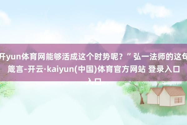 开yun体育网能够活成这个时势呢？”弘一法师的这句箴言-开云·kaiyun(中国)体育官方网站 登录入口