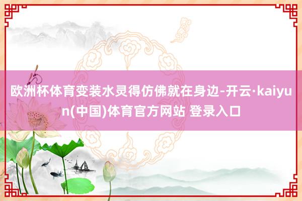 欧洲杯体育变装水灵得仿佛就在身边-开云·kaiyun(中国)体育官方网站 登录入口