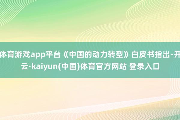 体育游戏app平台《中国的动力转型》白皮书指出-开云·kaiyun(中国)体育官方网站 登录入口