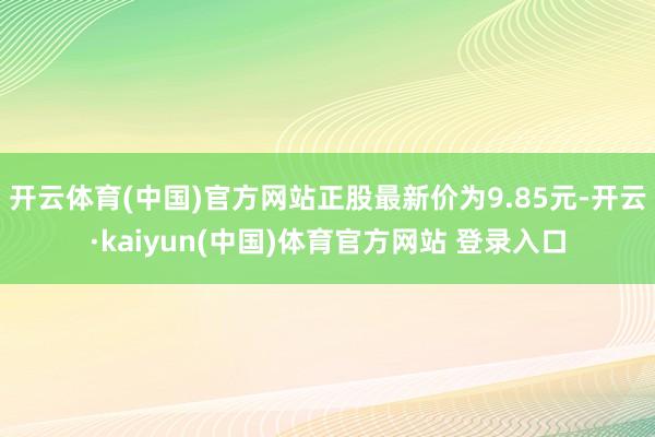 开云体育(中国)官方网站正股最新价为9.85元-开云·kaiyun(中国)体育官方网站 登录入口