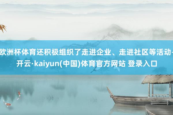 欧洲杯体育还积极组织了走进企业、走进社区等活动-开云·kaiyun(中国)体育官方网站 登录入口