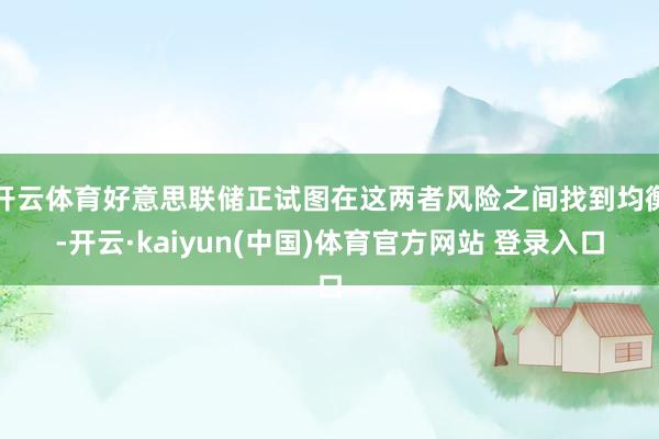 开云体育好意思联储正试图在这两者风险之间找到均衡-开云·kaiyun(中国)体育官方网站 登录入口