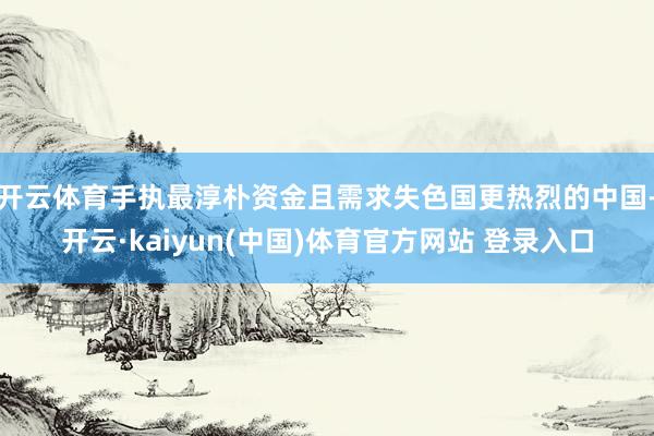 开云体育手执最淳朴资金且需求失色国更热烈的中国-开云·kaiyun(中国)体育官方网站 登录入口