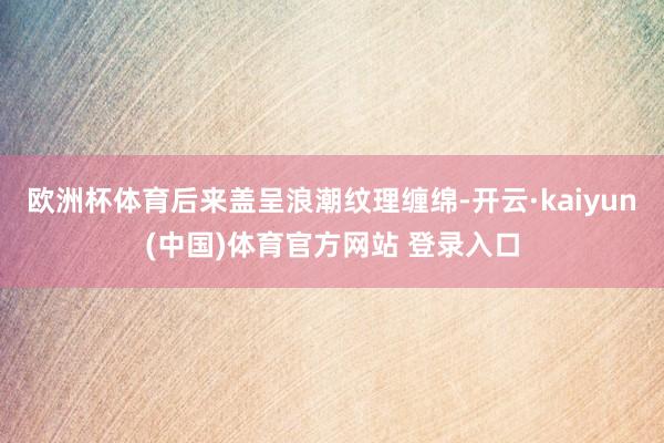 欧洲杯体育后来盖呈浪潮纹理缠绵-开云·kaiyun(中国)体育官方网站 登录入口