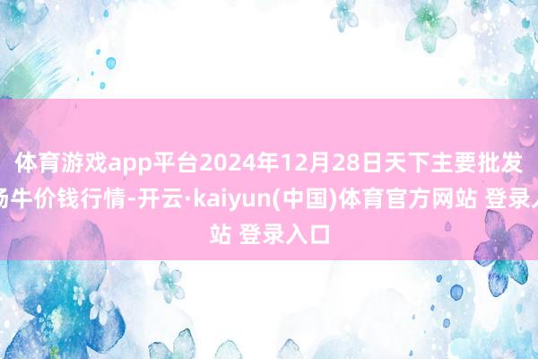 体育游戏app平台2024年12月28日天下主要批发商场牛价钱行情-开云·kaiyun(中国)体育官方网站 登录入口