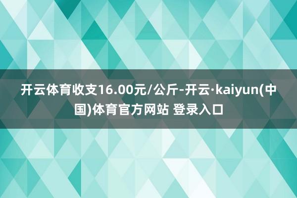 开云体育收支16.00元/公斤-开云·kaiyun(中国)体育官方网站 登录入口