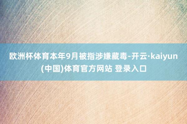 欧洲杯体育本年9月被指涉嫌藏毒-开云·kaiyun(中国)体育官方网站 登录入口