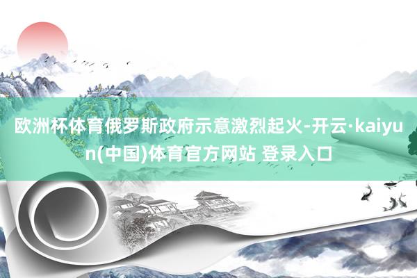 欧洲杯体育俄罗斯政府示意激烈起火-开云·kaiyun(中国)体育官方网站 登录入口