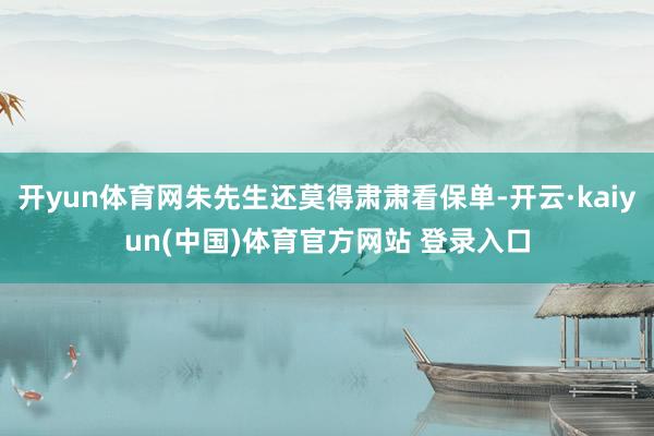 开yun体育网朱先生还莫得肃肃看保单-开云·kaiyun(中国)体育官方网站 登录入口