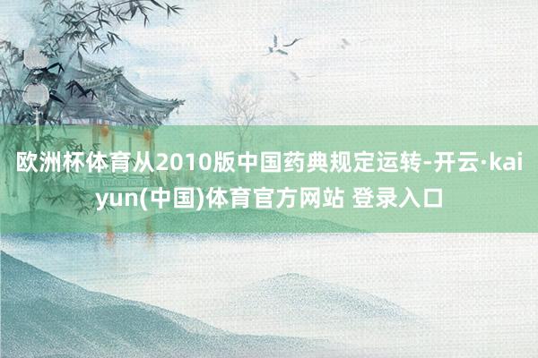 欧洲杯体育从2010版中国药典规定运转-开云·kaiyun(中国)体育官方网站 登录入口
