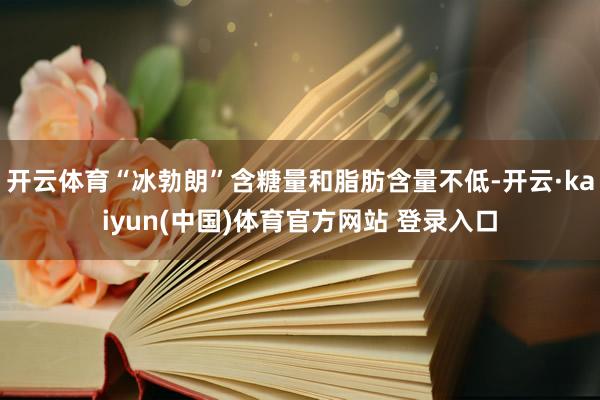 开云体育“冰勃朗”含糖量和脂肪含量不低-开云·kaiyun(中国)体育官方网站 登录入口