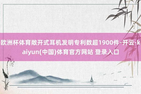 欧洲杯体育敞开式耳机发明专利数超1900件-开云·kaiyun(中国)体育官方网站 登录入口