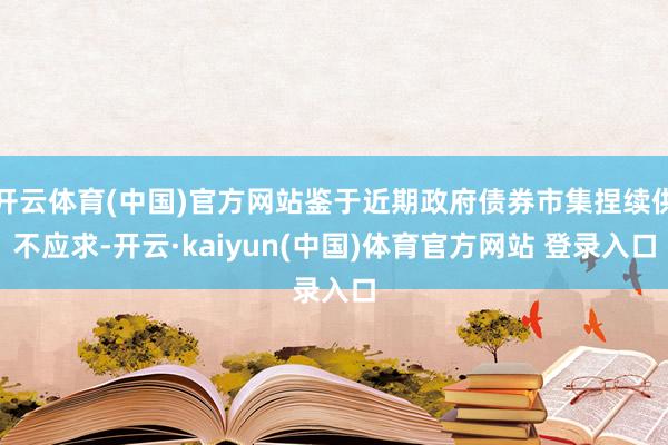 开云体育(中国)官方网站鉴于近期政府债券市集捏续供不应求-开云·kaiyun(中国)体育官方网站 登录入口