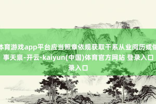 体育游戏app平台应当照章依规获取干系从业阅历或做事天禀-开云·kaiyun(中国)体育官方网站 登录入口