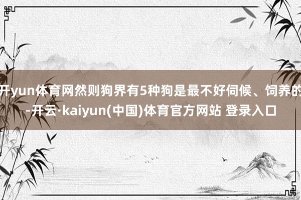 开yun体育网然则狗界有5种狗是最不好伺候、饲养的-开云·kaiyun(中国)体育官方网站 登录入口