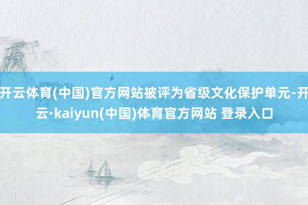 开云体育(中国)官方网站被评为省级文化保护单元-开云·kaiyun(中国)体育官方网站 登录入口