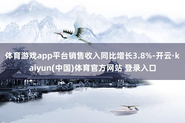 体育游戏app平台销售收入同比增长3.8%-开云·kaiyun(中国)体育官方网站 登录入口