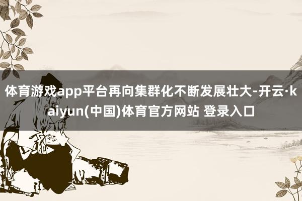 体育游戏app平台再向集群化不断发展壮大-开云·kaiyun(中国)体育官方网站 登录入口
