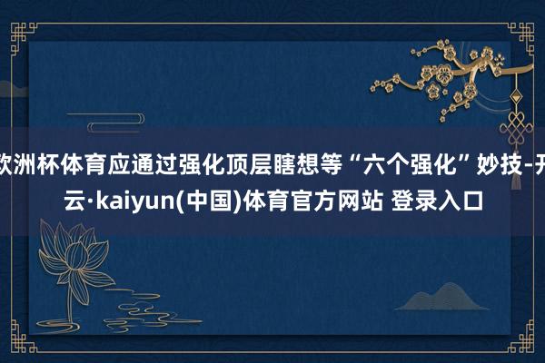 欧洲杯体育应通过强化顶层瞎想等“六个强化”妙技-开云·kaiyun(中国)体育官方网站 登录入口