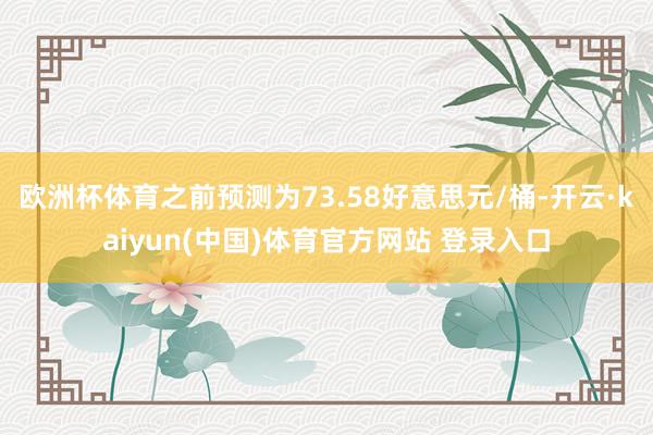欧洲杯体育之前预测为73.58好意思元/桶-开云·kaiyun(中国)体育官方网站 登录入口