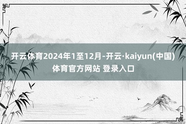 开云体育2024年1至12月-开云·kaiyun(中国)体育官方网站 登录入口