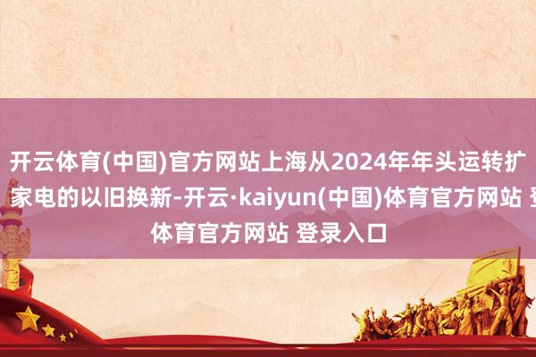 开云体育(中国)官方网站上海从2024年年头运转扩充汽车、家电的以旧换新-开云·kaiyun(中国)体育官方网站 登录入口